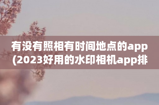 有没有照相有时间地点的app(2023好用的水印相机app排行)