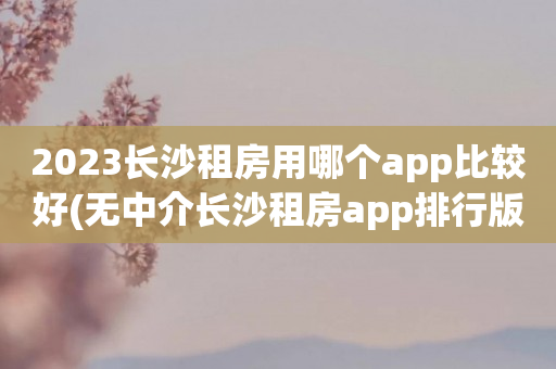 2023长沙租房用哪个app比较好(无中介长沙租房app排行版)