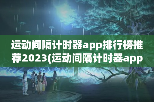 运动间隔计时器app排行榜推荐2023(运动间隔计时器app排行榜)