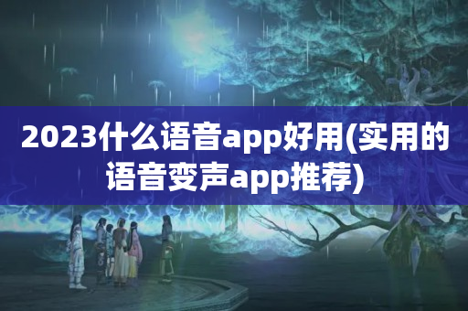 2023什么语音app好用(实用的语音变声app推荐)