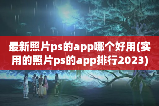 最新照片ps的app哪个好用(实用的照片ps的app排行2023)