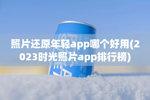 照片还原年轻app哪个好用(2023时光照片app排行榜)