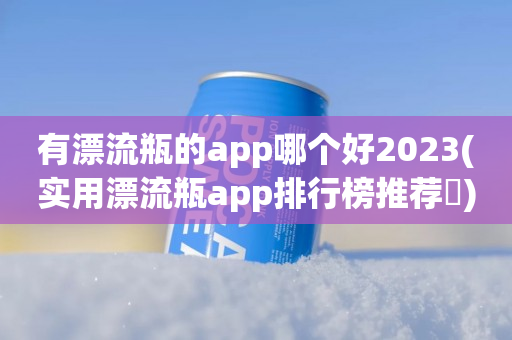 有漂流瓶的app哪个好2023(实用漂流瓶app排行榜推荐​)