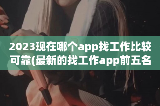 2023现在哪个app找工作比较可靠(最新的找工作app前五名)