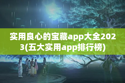 实用良心的宝藏app大全2023(五大实用app排行榜)