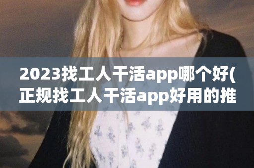 2023找工人干活app哪个好(正规找工人干活app好用的推荐)