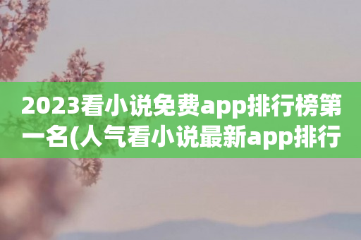 2023看小说免费app排行榜第一名(人气看小说最新app排行榜)