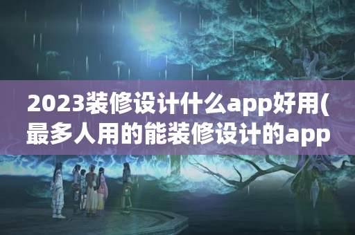 2023装修设计什么app好用(最多人用的能装修设计的app推荐)