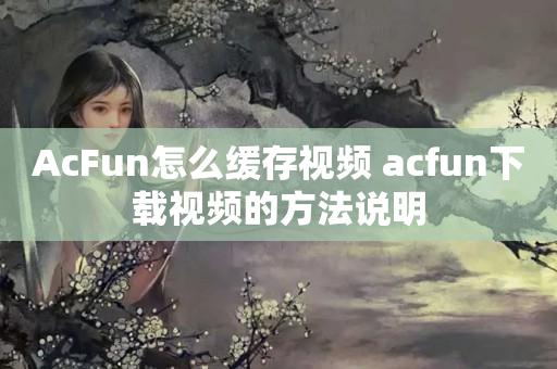 AcFun怎么缓存视频 acfun下载视频的方法说明