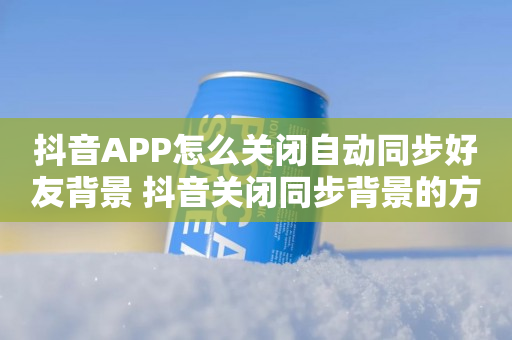 抖音APP怎么关闭自动同步好友背景 抖音关闭同步背景的方法说明