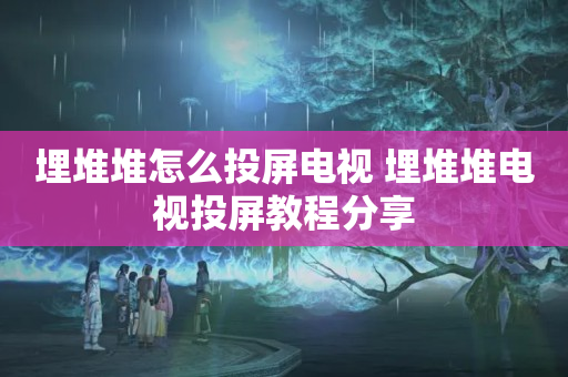 埋堆堆怎么投屏电视 埋堆堆电视投屏教程分享