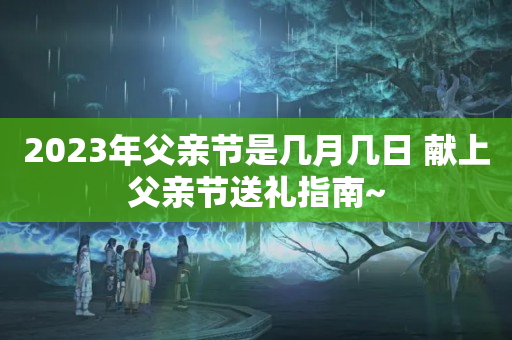 2023年父亲节是几月几日 献上父亲节送礼指南~