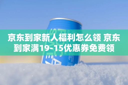 京东到家新人福利怎么领 京东到家满19-15优惠券免费领