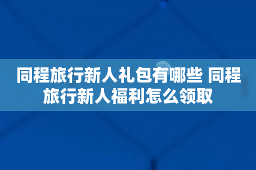 同程旅行新人礼包有哪些 同程旅行新人福利怎么领取