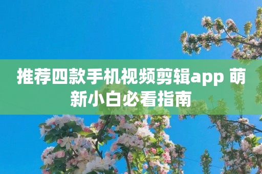 推荐四款手机视频剪辑app 萌新小白必看指南