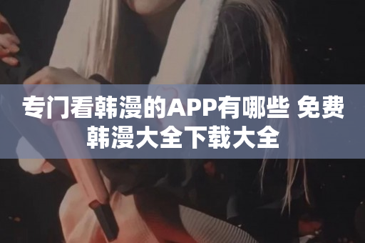 专门看韩漫的APP有哪些 免费韩漫大全下载大全