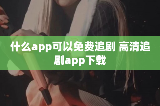 什么app可以免费追剧 高清追剧app下载