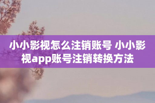 小小影视怎么注销账号 小小影视app账号注销转换方法