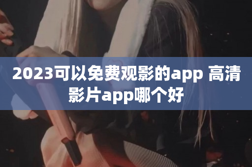 2023可以免费观影的app 高清影片app哪个好