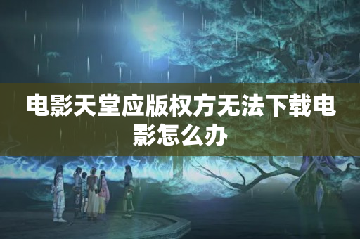 电影天堂应版权方无法下载电影怎么办