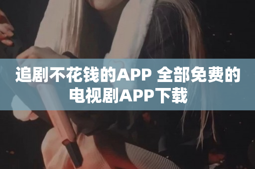 追剧不花钱的APP 全部免费的电视剧APP下载