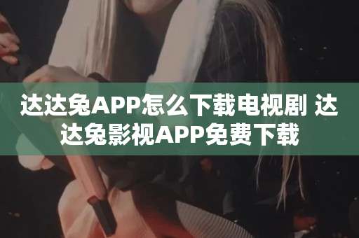 达达兔APP怎么下载电视剧 达达兔影视APP免费下载