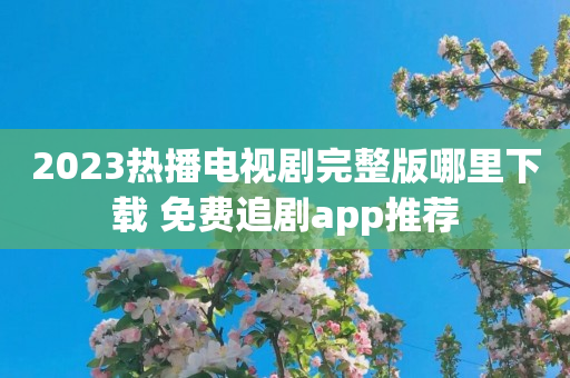 2023热播电视剧完整版哪里下载 免费追剧app推荐