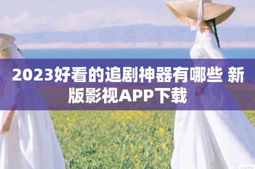 2023好看的追剧神器有哪些 新版影视APP下载