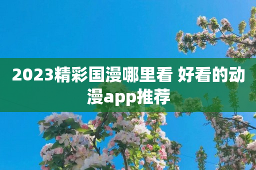 2023精彩国漫哪里看 好看的动漫app推荐