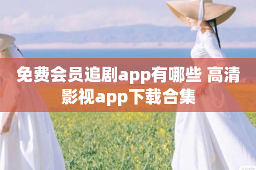 免费会员追剧app有哪些 高清影视app下载合集