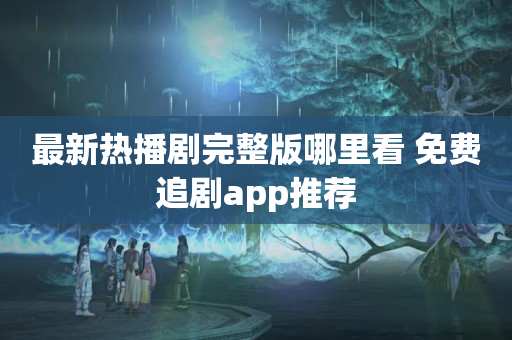 最新热播剧完整版哪里看 免费追剧app推荐