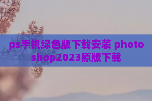 ps手机绿色版下载安装 photoshop2023原版下载