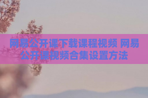 网易公开课下载课程视频 网易公开课视频合集设置方法