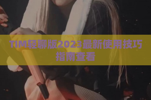 TIM轻聊版2023最新使用技巧指南查看