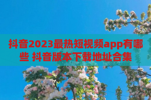 抖音2023最热短视频app有哪些 抖音版本下载地址合集