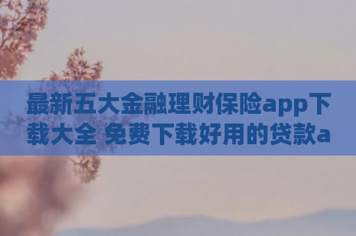 最新五大金融理财保险app下载大全 免费下载好用的贷款app