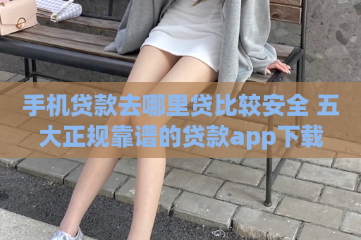 手机贷款去哪里贷比较安全 五大正规靠谱的贷款app下载