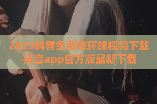 2023抖音免费版环球视频下载 抖音app官方版最新下载