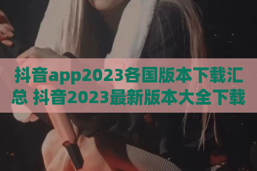 抖音app2023各国版本下载汇总 抖音2023最新版本大全下载