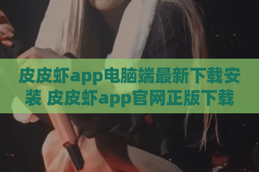 皮皮虾app电脑端最新下载安装 皮皮虾app官网正版下载