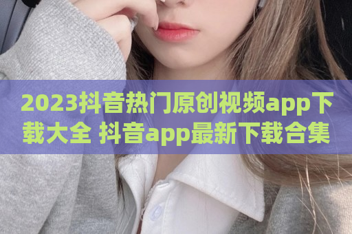 2023抖音热门原创视频app下载大全 抖音app最新下载合集