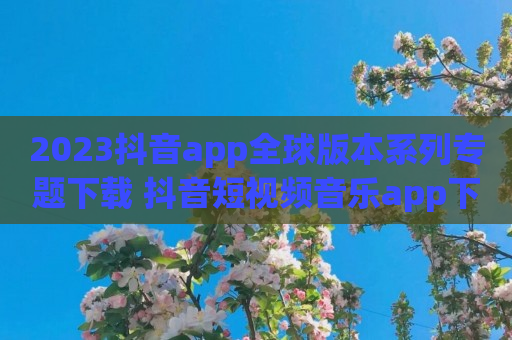 2023抖音app全球版本系列专题下载 抖音短视频音乐app下载