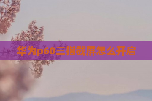 华为p60三指截屏怎么开启