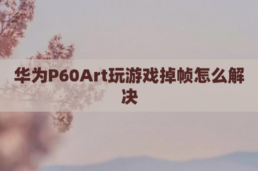 华为P60Art玩游戏掉帧怎么解决