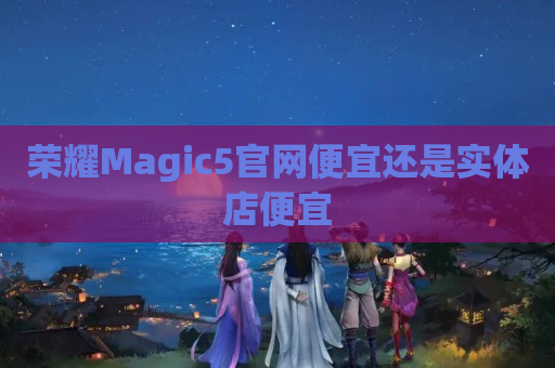 荣耀Magic5官网便宜还是实体店便宜