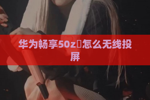 华为畅享50z​怎么无线投屏