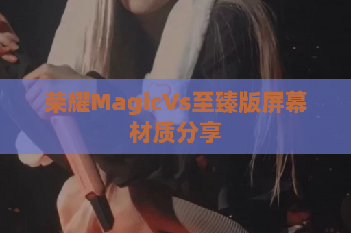 荣耀MagicVs至臻版屏幕材质分享