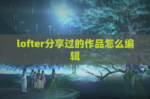 lofter分享过的作品怎么编辑