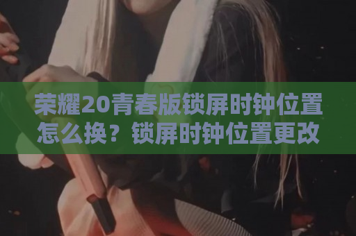 荣耀20青春版锁屏时钟位置怎么换？锁屏时钟位置更改方法介绍