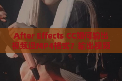 After Effects CC如何输出视频没MP4格式？输出视频没MP4格式教程分享